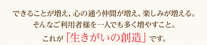 できることが増え、心の通う仲間が増え、楽しみが増える。
そんなご利用者様を一人でも多く増やすこと。これが「生きがいの創造」です。