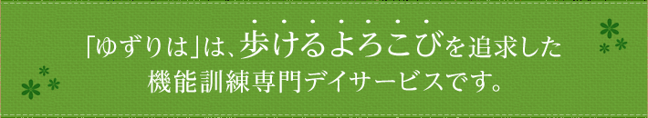 ｢ゆずりは｣は、歩けるよろこびを追求した機能訓練専門デイサービスです。