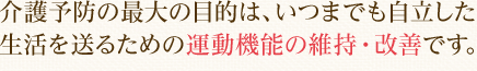 介護予防の最大の目的は、いつまでも自立した生活を送るための運動機能の維持・改善です。