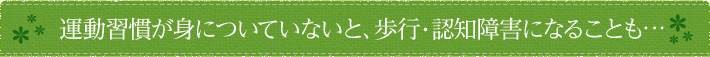 運動習慣が身についていないと、歩行・認知障害になることも・・・