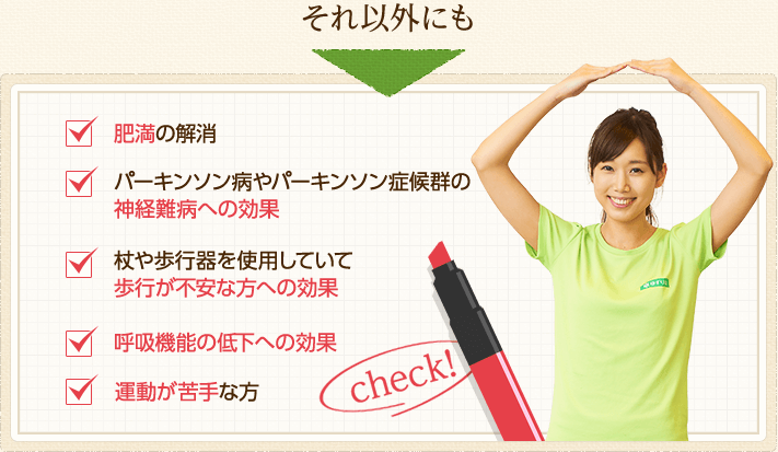それ以外にも、肥満の解消・パーキンソン病やパーキンソン症候群の神経難病への効果・杖や歩行器を使用していて歩行が不安な方への効果・呼吸機能の低下への効果・運動が苦手な方