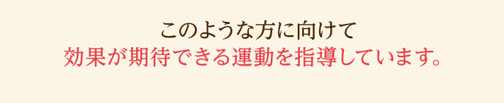 このような方に向けて効果が期待できる運動を指導しています。