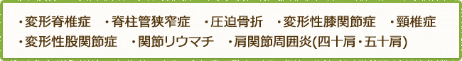 ・変形脊椎症  ・脊柱管狭窄症  ・圧迫骨折  ・変形性膝関節症  ・頸椎症・変形性股関節症  ・関節リウマチ  ・肩関節周囲炎(四十肩・五十肩)