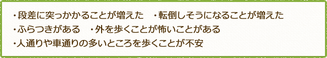 ・段差に突っかかることが増えた  ・転倒しそうになることが増えた・ふらつきがある  ・外を歩くことが怖いことがある ・人通りや車通りの多いところを歩くことが不安