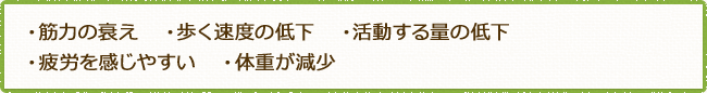 ・筋力の衰え   ・歩く速度の低下   ・活動する量の低下・疲労を感じやすい   ・体重が減少