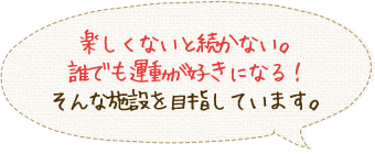 楽しくないと続かない。誰でも運動が好きになる！そんな施設を目指しています。