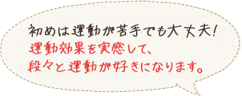 初めは運動が苦手でも大丈夫！運動効果を実感して、段々と運動が好きになります。