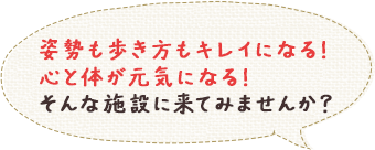 姿勢も歩き方もキレイになる！心と体が元気になる！そんな施設に来てみませんか？