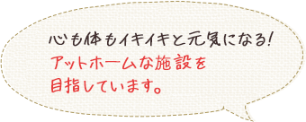 心も体もイキイキと元気になる！アットホームな施設を目指しています。