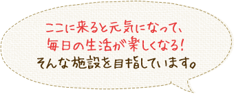 ここに来ると元気になって、毎日の生活が楽しくなる！そんな施設を目指しています。