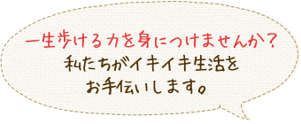 一生歩ける力を身につけませんか？私たちがイキイキ生活をお手伝いします。 