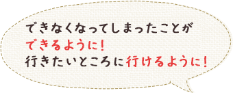 できなくなってしまったことができるように！行きたいところに行けるように！