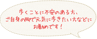 歩くことに不安のある方、
ご自身の脚で元気に歩きたい方などに
お勧めです！