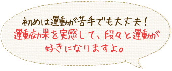 初めは運動が苦手でも大丈夫！運動効果を実感して、段々と運動が好きになりますよ。