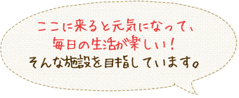 ここに来ると元気になって、毎日の生活が楽しい！そんな施設を目指しています。