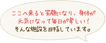 ここに来ると笑顔になり、体が元気になって毎日が楽しい！そんな施設を目指しています。