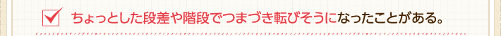 ちょっとした段差や階段でつまづき転びそうになったことがある。