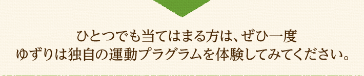 ひとつでも当てはまる方は、ぜひ一度ゆずりは独自の運動プラグラムを体験してみてください。