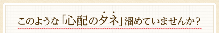 このような「心配のタネ」溜めていませんか？