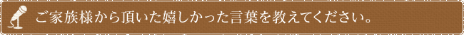 ご家族様から頂いた嬉しかった言葉を教えてください。