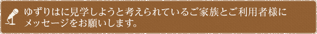 ゆずりはに見学しようと考えられているご家族とご利用者様にメッセージをお願いします。