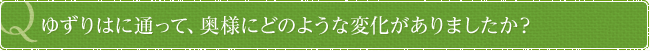 ゆずりはに通って、奥様にどのような変化がありましたか？