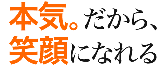 本気。だから、笑顔になれる