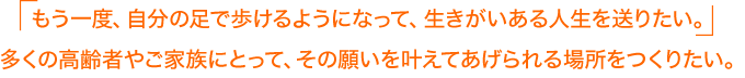 もう一度、自分の足で歩けるようになって、生きがいある人生を送りたい。多くの高齢者やご家族にとって、その願いを叶えてあげられる場所をつくりたい。