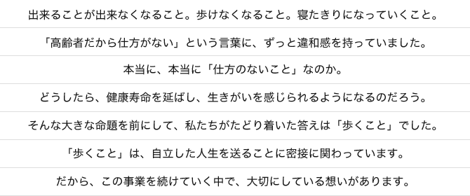 出来ることが出来なくなること。歩けなくなること。寝たきりになっていくこと。「高齢者だから仕方がない」という言葉に、ずっと違和感を持っていました。本当に、本当に「仕方のないこと」なのか。どうしたら、健康寿命を延ばし、生きがいを感じられるようになるのだろう。そんな大きな命題を前にして、私たちがたどり着いた答えは「歩くこと」でした。「歩くこと」は、自立した人生を送ることに密接に関わっています。だから、この事業を続けていく中で、大切にしている想いがあります。