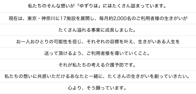 私たちのそんな想いが「ゆずりは」にはたくさん詰まっています。現在は、東京・神奈川に17施設を展開し、毎月約2,000名のご利用者様の生きがいがたくさん溢れる事業に成長しました。お一人おひとりの可能性を信じ、それぞれの目標を叶え、生きがいある人生を送って頂けるよう、ご利用者様を導いていくこと。それが私たちの考える介護予防です。私たちの想いに共感いただけるあなたと一緒に、たくさんの生きがいを創っていきたい。心より、そう願っています。